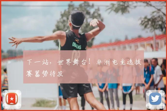 下一站,世界舞台!非洲电竞选拔赛蓄势待发