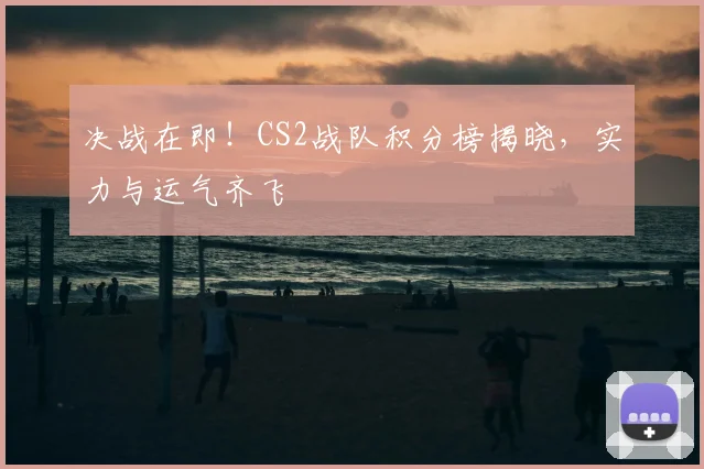 决战在即！CS2战队积分榜揭晓，实力与运气齐飞