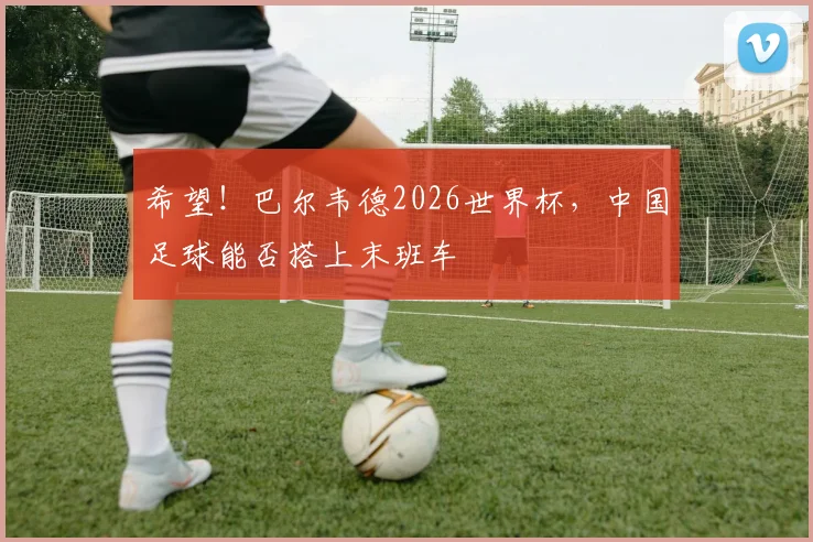 希望!巴尔韦德2026世界杯,中国足球能否搭上末班车