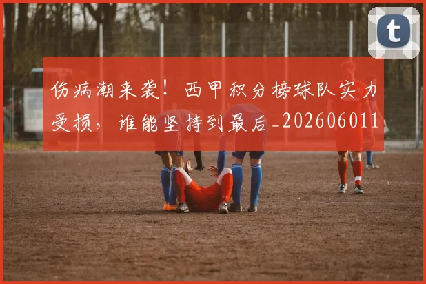 伤病潮来袭!西甲积分榜球队实力受损,谁能坚持到最后_20260601173454