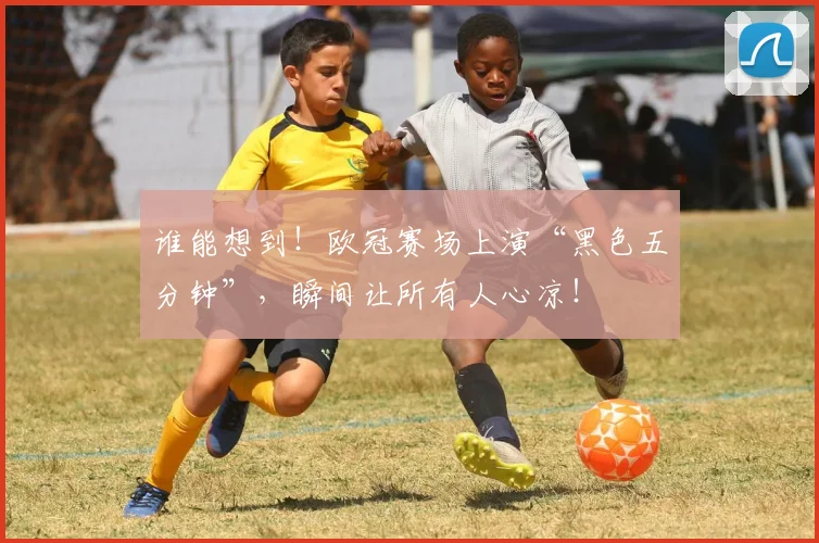 谁能想到！欧冠赛场上演“黑色五分钟”，瞬间让所有人心凉！