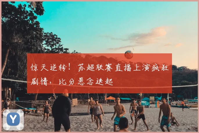 惊天逆转！苏超联赛直播上演疯狂剧情，比分悬念迭起