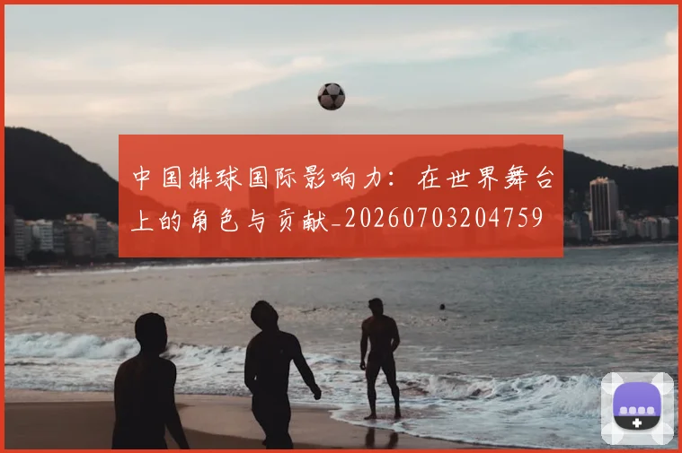 中国排球国际影响力：在世界舞台上的角色与贡献_20260703204759