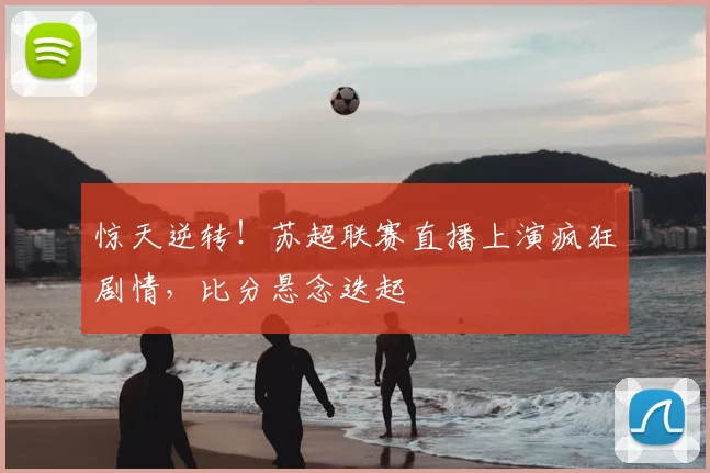 惊天逆转！苏超联赛直播上演疯狂剧情，比分悬念迭起