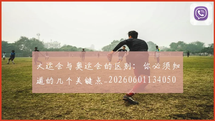大运会与奥运会的区别：你必须知道的几个关键点_20260601134050