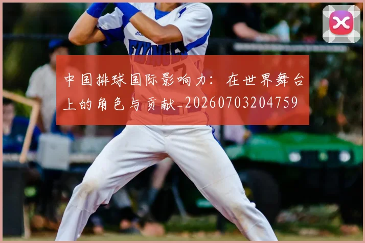 中国排球国际影响力：在世界舞台上的角色与贡献_20260703204759