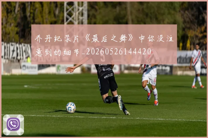 乔丹纪录片《最后之舞》中你没注意到的细节_20260526144420