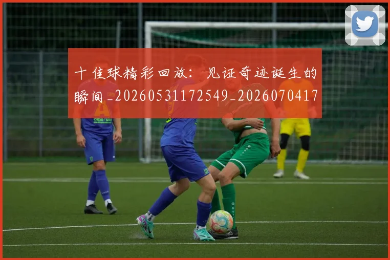 十佳球精彩回放:见证奇迹诞生的瞬间_20260531172549_20260704174336