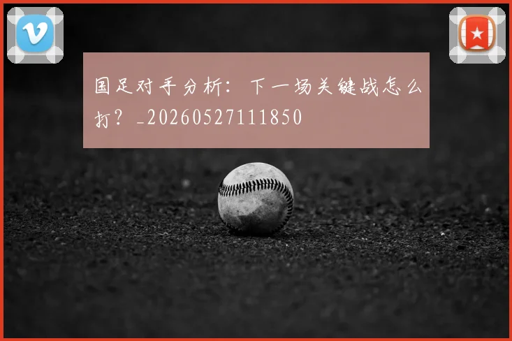国足对手分析：下一场关键战怎么打？_20260527111850