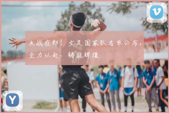 决战在即!女足国家队名单公布,全力以赴,铸就辉煌