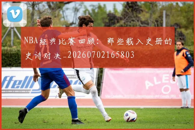 NBA经典比赛回顾:那些载入史册的史诗对决_20260702165803