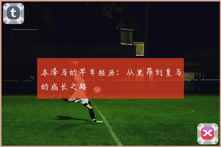 本泽马的早年经历：从里昂到皇马的成长之路