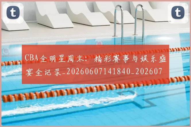 CBA全明星周末：精彩赛事与娱乐盛宴全记录_20260607141840_20260702035357