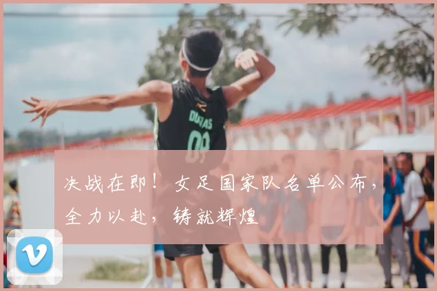 决战在即！女足国家队名单公布，全力以赴，铸就辉煌