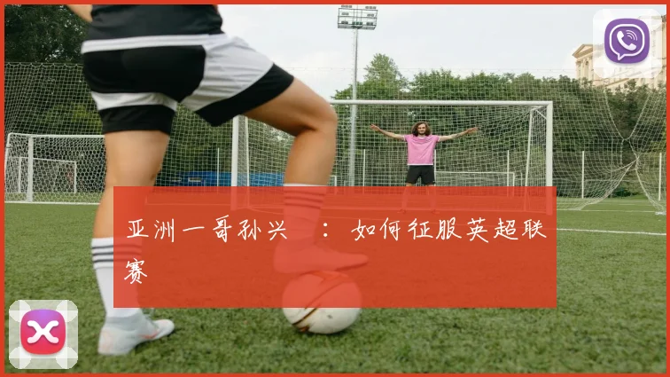 亚洲一哥孙兴慜：如何征服英超联赛
