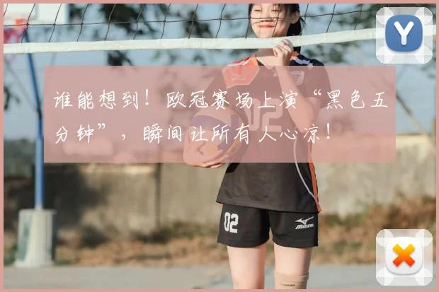 谁能想到！欧冠赛场上演“黑色五分钟”，瞬间让所有人心凉！