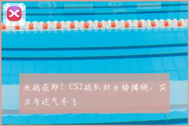 决战在即！CS2战队积分榜揭晓，实力与运气齐飞