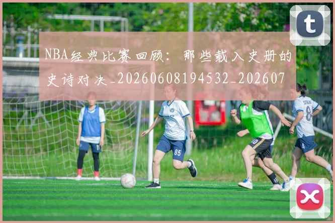 NBA经典比赛回顾:那些载入史册的史诗对决_20260608194532_20260702165807
